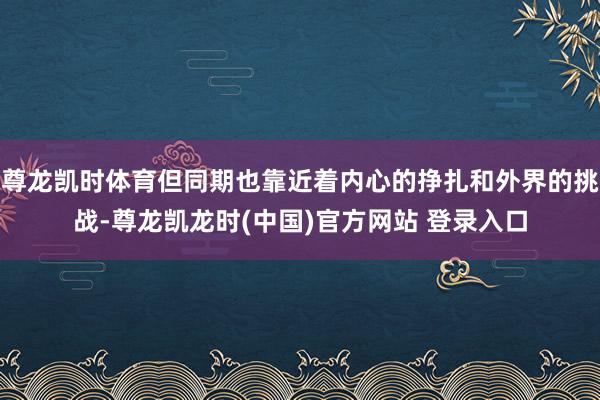 尊龙凯时体育但同期也靠近着内心的挣扎和外界的挑战-尊龙凯龙时(中国)官方网站 登录入口