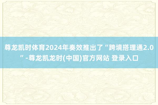 尊龙凯时体育2024年奏效推出了“跨境搭理通2.0”-尊龙凯龙时(中国)官方网站 登录入口