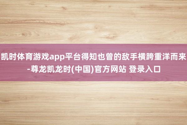 凯时体育游戏app平台得知也曾的敌手横跨重洋而来-尊龙凯龙时(中国)官方网站 登录入口