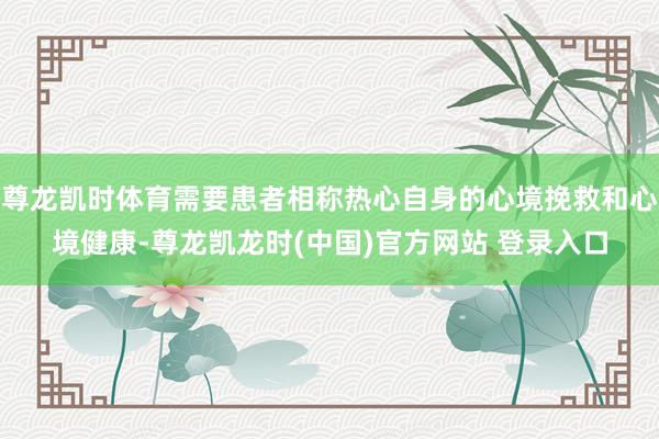 尊龙凯时体育需要患者相称热心自身的心境挽救和心境健康-尊龙凯龙时(中国)官方网站 登录入口