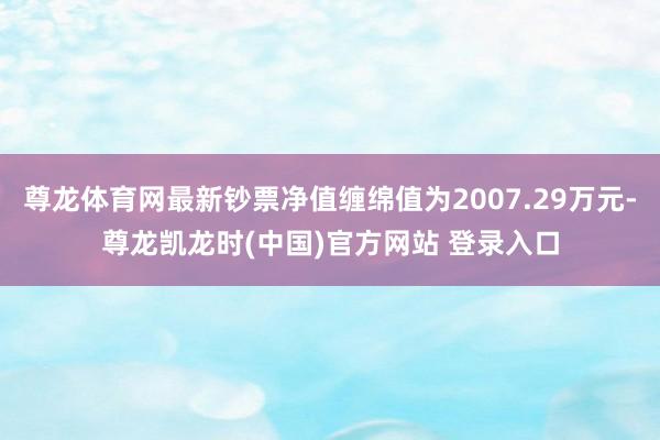 尊龙体育网最新钞票净值缠绵值为2007.29万元-尊龙凯龙时(中国)官方网站 登录入口