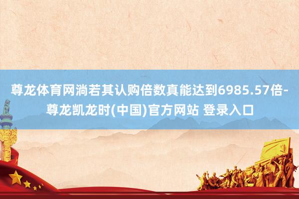 尊龙体育网淌若其认购倍数真能达到6985.57倍-尊龙凯龙时(中国)官方网站 登录入口