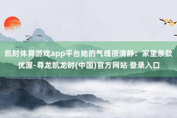 凯时体育游戏app平台她的气魄很清静：家里条款优渥-尊龙凯龙时(中国)官方网站 登录入口