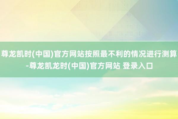 尊龙凯时(中国)官方网站按照最不利的情况进行测算-尊龙凯龙时(中国)官方网站 登录入口