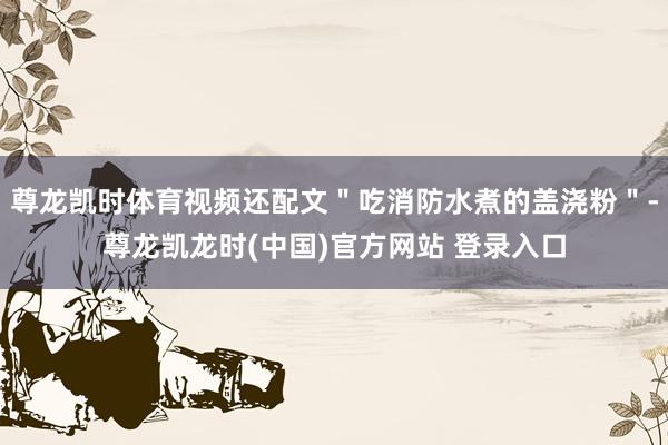 尊龙凯时体育视频还配文＂吃消防水煮的盖浇粉＂-尊龙凯龙时(中国)官方网站 登录入口