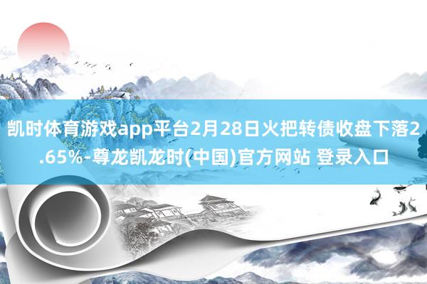 凯时体育游戏app平台2月28日火把转债收盘下落2.65%-尊龙凯龙时(中国)官方网站 登录入口