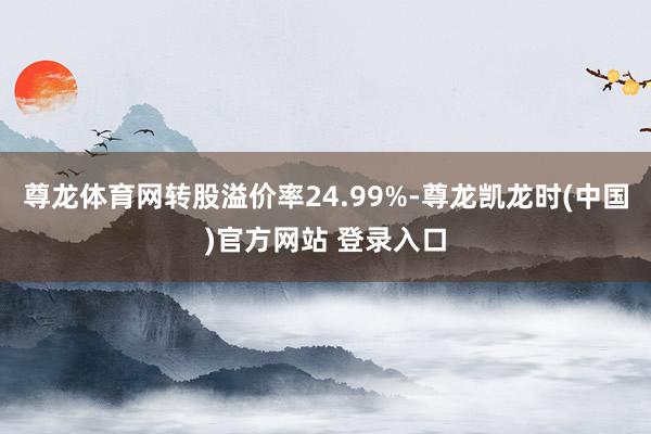 尊龙体育网转股溢价率24.99%-尊龙凯龙时(中国)官方网站 登录入口
