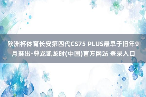 欧洲杯体育长安第四代CS75 PLUS最早于旧年9月推出-尊龙凯龙时(中国)官方网站 登录入口