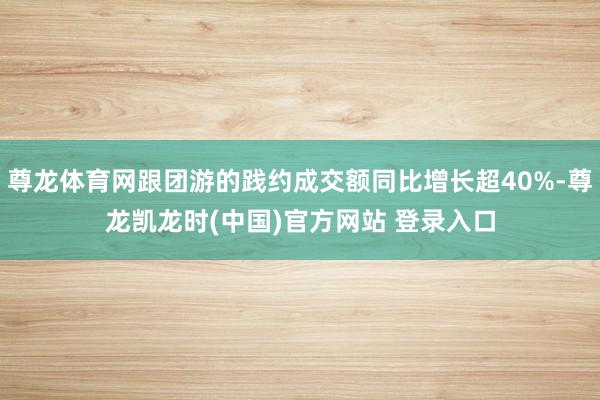 尊龙体育网跟团游的践约成交额同比增长超40%-尊龙凯龙时(中国)官方网站 登录入口