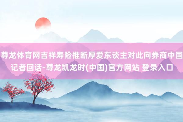 尊龙体育网吉祥寿险推断厚爱东谈主对此向券商中国记者回话-尊龙凯龙时(中国)官方网站 登录入口