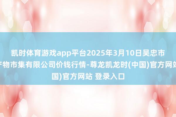 凯时体育游戏app平台2025年3月10日吴忠市鑫鲜农副产物市集有限公司价钱行情-尊龙凯龙时(中国)官方网站 登录入口