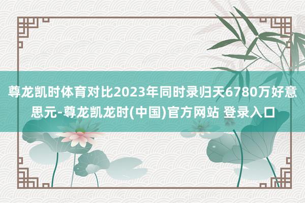 尊龙凯时体育对比2023年同时录归天6780万好意思元-尊龙凯龙时(中国)官方网站 登录入口