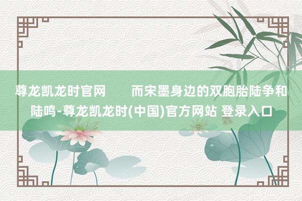 尊龙凯龙时官网       而宋墨身边的双胞胎陆争和陆鸣-尊龙凯龙时(中国)官方网站 登录入口