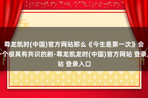 尊龙凯时(中国)官方网站那么《今生是第一次》会是一个极其有共识的剧-尊龙凯龙时(中国)官方网站 登录入口