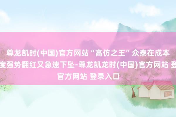 尊龙凯时(中国)官方网站“高仿之王”众泰在成本阛阓一度强势翻红又急速下坠-尊龙凯龙时(中国)官方网站 登录入口