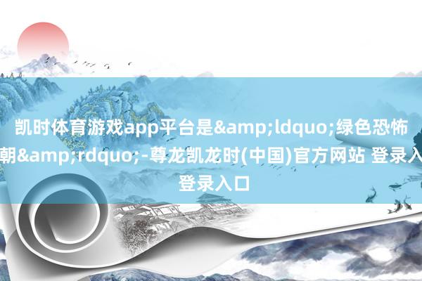 凯时体育游戏app平台是&ldquo;绿色恐怖在朝&rdquo;-尊龙凯龙时(中国)官方网站 登录入口