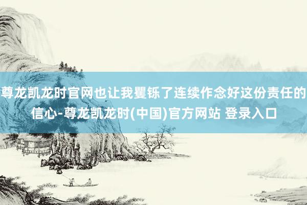 尊龙凯龙时官网也让我矍铄了连续作念好这份责任的信心-尊龙凯龙时(中国)官方网站 登录入口