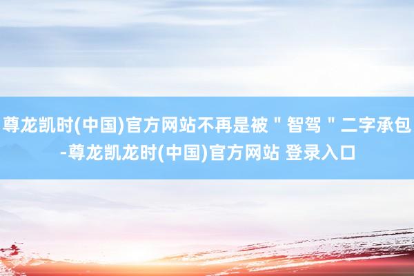 尊龙凯时(中国)官方网站不再是被＂智驾＂二字承包-尊龙凯龙时(中国)官方网站 登录入口