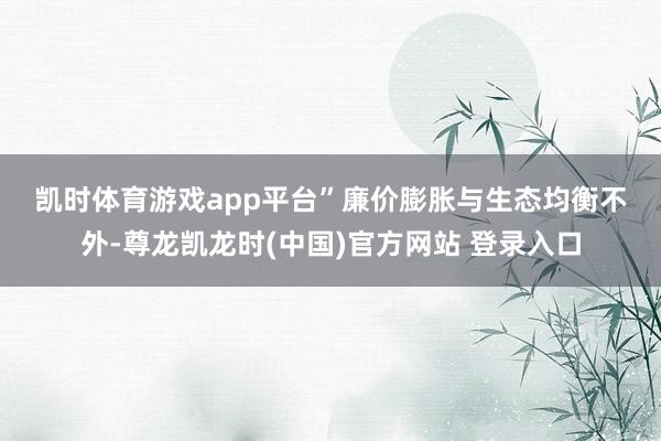 凯时体育游戏app平台”　　廉价膨胀与生态均衡　　不外-尊龙凯龙时(中国)官方网站 登录入口