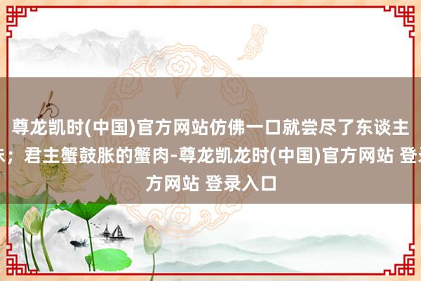 尊龙凯时(中国)官方网站仿佛一口就尝尽了东谈主生百味；君主蟹鼓胀的蟹肉-尊龙凯龙时(中国)官方网站 登录入口