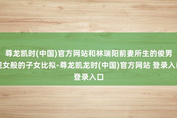 尊龙凯时(中国)官方网站和林瑞阳前妻所生的俊男靓女般的子女比拟-尊龙凯龙时(中国)官方网站 登录入口