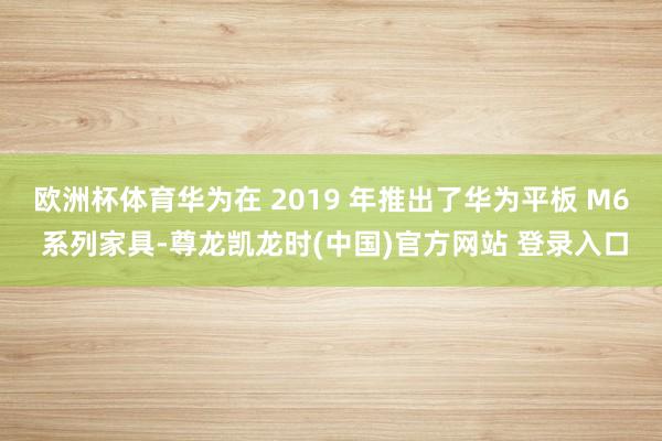欧洲杯体育华为在 2019 年推出了华为平板 M6 系列家具-尊龙凯龙时(中国)官方网站 登录入口