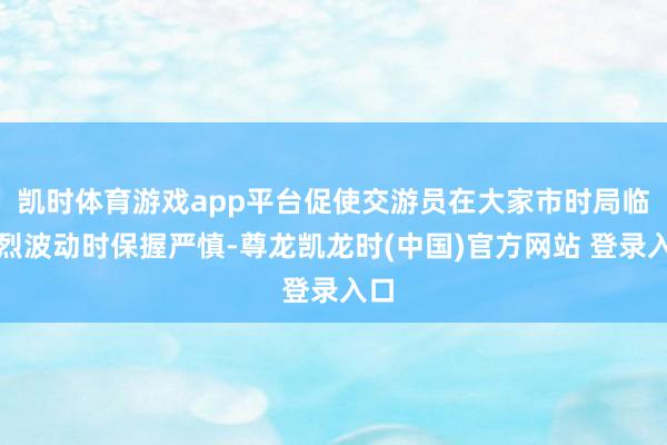 凯时体育游戏app平台促使交游员在大家市时局临剧烈波动时保握严慎-尊龙凯龙时(中国)官方网站 登录入口