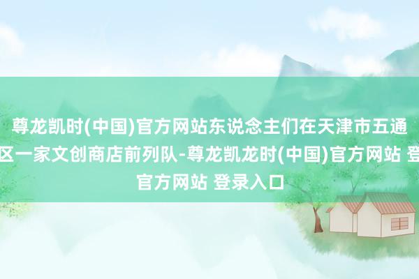 尊龙凯时(中国)官方网站东说念主们在天津市五通衢征象区一家文创商店前列队-尊龙凯龙时(中国)官方网站 登录入口