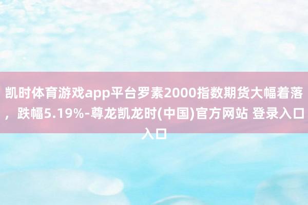 凯时体育游戏app平台罗素2000指数期货大幅着落，跌幅5.19%-尊龙凯龙时(中国)官方网站 登录入口