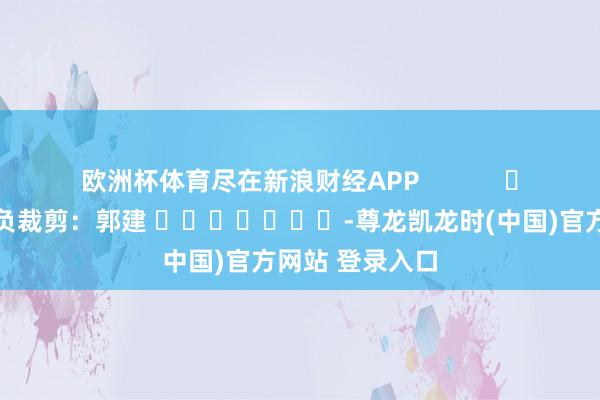 欧洲杯体育尽在新浪财经APP            						背负裁剪：郭建 							-尊龙凯龙时(中国)官方网站 登录入口