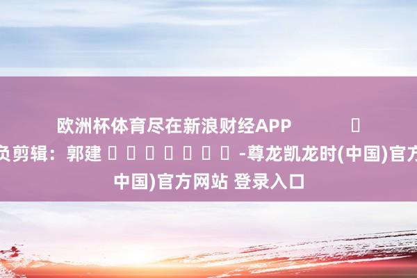 欧洲杯体育尽在新浪财经APP            						背负剪辑：郭建 							-尊龙凯龙时(中国)官方网站 登录入口