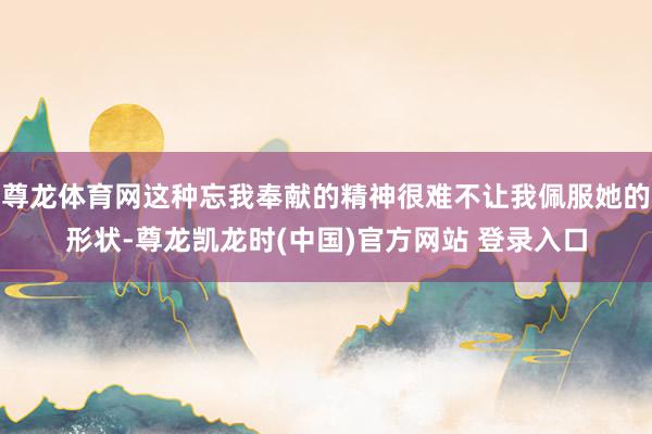 尊龙体育网这种忘我奉献的精神很难不让我佩服她的形状-尊龙凯龙时(中国)官方网站 登录入口