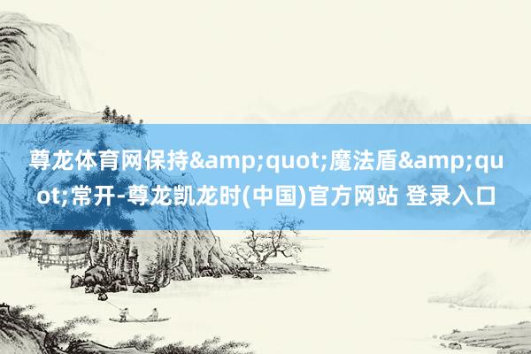尊龙体育网保持&quot;魔法盾&quot;常开-尊龙凯龙时(中国)官方网站 登录入口