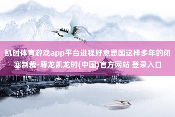 凯时体育游戏app平台进程好意思国这样多年的闭塞制裁-尊龙凯龙时(中国)官方网站 登录入口