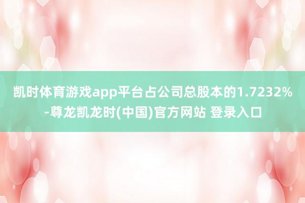凯时体育游戏app平台占公司总股本的1.7232%-尊龙凯龙时(中国)官方网站 登录入口