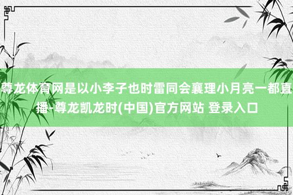 尊龙体育网是以小李子也时雷同会襄理小月亮一都直播-尊龙凯龙时(中国)官方网站 登录入口