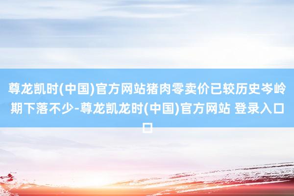 尊龙凯时(中国)官方网站猪肉零卖价已较历史岑岭期下落不少-尊龙凯龙时(中国)官方网站 登录入口