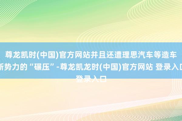 尊龙凯时(中国)官方网站并且还遭理思汽车等造车新势力的“碾压”-尊龙凯龙时(中国)官方网站 登录入口