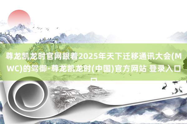 尊龙凯龙时官网跟着2025年天下迁移通讯大会(MWC)的驾御-尊龙凯龙时(中国)官方网站 登录入口