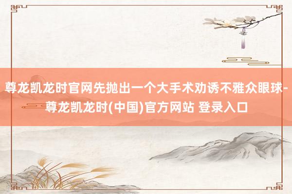 尊龙凯龙时官网先抛出一个大手术劝诱不雅众眼球-尊龙凯龙时(中国)官方网站 登录入口