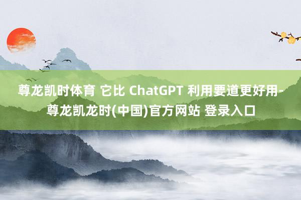 尊龙凯时体育 它比 ChatGPT 利用要道更好用-尊龙凯龙时(中国)官方网站 登录入口