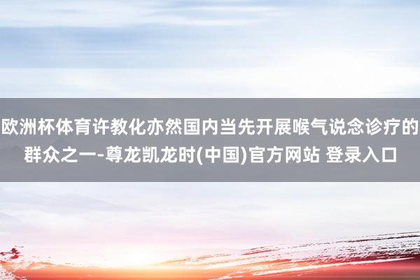 欧洲杯体育许教化亦然国内当先开展喉气说念诊疗的群众之一-尊龙凯龙时(中国)官方网站 登录入口