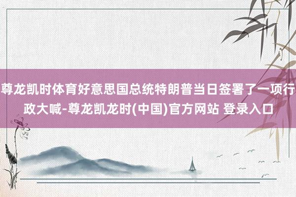尊龙凯时体育好意思国总统特朗普当日签署了一项行政大喊-尊龙凯龙时(中国)官方网站 登录入口