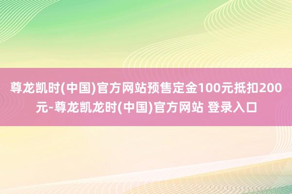 尊龙凯时(中国)官方网站预售定金100元抵扣200元-尊龙凯龙时(中国)官方网站 登录入口