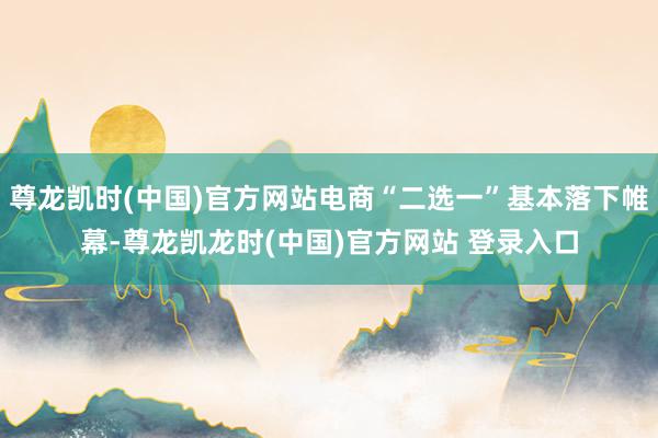 尊龙凯时(中国)官方网站电商“二选一”基本落下帷幕-尊龙凯龙时(中国)官方网站 登录入口