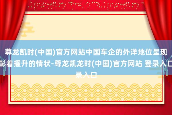 尊龙凯时(中国)官方网站中国车企的外洋地位呈现彰着擢升的情状-尊龙凯龙时(中国)官方网站 登录入口
