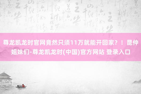 尊龙凯龙时官网竟然只须11万就能开回家？！昆仲姐妹们-尊龙凯龙时(中国)官方网站 登录入口