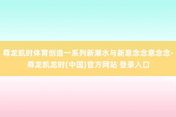 尊龙凯时体育创造一系列新潮水与新意念念意念念-尊龙凯龙时(中国)官方网站 登录入口