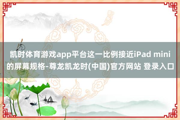 凯时体育游戏app平台这一比例接近iPad mini的屏幕规格-尊龙凯龙时(中国)官方网站 登录入口