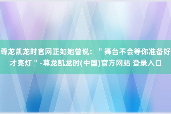 尊龙凯龙时官网正如她曾说：＂舞台不会等你准备好才亮灯＂-尊龙凯龙时(中国)官方网站 登录入口